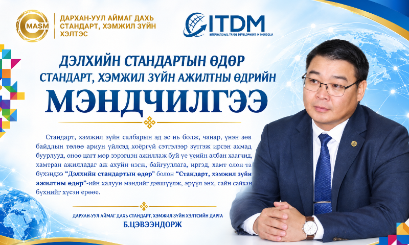 &#55357&#56517Аливаа хөгжлийн тулгуур нь бат бөх стандарт, хэмжил зүйн нэгдмэл бөгөөд үнэн зөв байдалд оршдог. Өндөр нарийвчлалтай нарийн хэмжүүрээс эхлээд аюулгүй байдал, чанарын баталгаа болсон стандартын хэм хэмжээ нь улс орны үйлдвэрлэл, технологи, худалдаа, нийгмийн хөгжлийг чиглүүлэгч алтан компас билээ.
&#55357&#56517Бидний нэгэн зорилго, хамтын зүтгэл нь чанарын соёл, найдвартай байдлын илэрхийлэл болж, ард иргэдийн аюулгүй, амар тайван амьдрах орчин болон нийгэм, эдийн засгийн тогтвортой хөгжлийг баталгаажуулсаар байна.
Та бүхний хариуцлагатай, нэр хүндтэй ажилд амжилтын дээдийг хүсэж, ажил үйлс тань нарийн хэмжүүр шиг үнэн зөв, хөгжил дэвшил тань стандарт шиг чанартай байхыг хүсэн ерөөе.
"ИЛҮҮ САЙХАН ДЭЛХИЙН ТӨЛӨӨХ ХАМТЫН АЛСЫН ХАРАА"